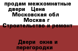 продам межкомнатные двери › Цена ­ 10 000 - Московская обл., Москва г. Строительство и ремонт » Двери, окна и перегородки   